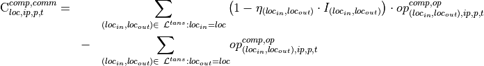 \begin{eqnarray*}
\text{C}^{comp,comm}_{loc,ip,p,t} = & & \underset{\substack{(loc_{in},loc_{out}) \in \ \mathcal{L}^{tans}: loc_{in}=loc}}{ \sum } \left(1-\eta_{(loc_{in},loc_{out})} \cdot I_{(loc_{in},loc_{out})} \right) \cdot op^{comp,op}_{(loc_{in},loc_{out}),ip,p,t} \\
& - & \underset{\substack{(loc_{in},loc_{out}) \in \ \mathcal{L}^{tans}:loc_{out}=loc}}{ \sum } op^{comp,op}_{(loc_{in},loc_{out}),ip,p,t}
\end{eqnarray*}
